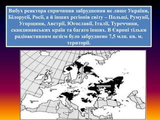 Вибух реактора спричинив забруднення не лише України,
Білорусії, Росії, а й інших регіонів світу – Польщі, Румунії,
Угорщини, Австрії, Югославії, Італії, Туреччини,
скандинавських країн та багато інших. В Європі тільки
радіоактивним цезієм було забруднено 7,5 млн. кв. м.
території.

 