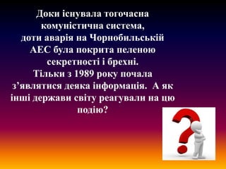 Доки існувала тогочасна
комуністична система,
доти аварія на Чорнобильській
АЕС була покрита пеленою
секретності і брехні.
Тільки з 1989 року почала
з’являтися деяка інформація. А як
інші держави світу реагували на цю
подію?

 