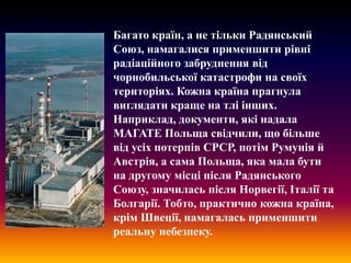 Багато країн, а не тільки Радянський
Союз, намагалися применшити рівні
радіаційного забруднення від
чорнобильської катастрофи на своїх
територіях. Кожна країна прагнула
виглядати краще на тлі інших.
Наприклад, документи, які надала
МАГАТЕ Польща свідчили, що більше
від усіх потерпів СРСР, потім Румунія й
Австрія, а сама Польща, яка мала бути
на другому місці після Радянського
Союзу, значилась після Норвегії, Італії та
Болгарії. Тобто, практично кожна країна,
крім Швеції, намагалась применшити
реальну небезпеку.

 