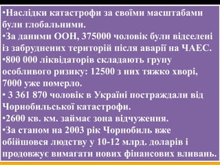•Наслідки катастрофи за своїми масштабами
були глобальними.
•За даними ООН, 375000 чоловік були відселені
із забруднених територій після аварії на ЧАЕС.
•800 000 ліквідаторів складають групу
особливого ризику: 12500 з них тяжко хворі,
7000 уже померло.
• 3 361 870 чоловік в Україні постраждали від
Чорнобильської катастрофи.
•2600 кв. км. займає зона відчуження.
•За станом на 2003 рік Чорнобиль вже
обійшовся людству у 10-12 млрд. доларів і
продовжує вимагати нових фінансових вливань.

 