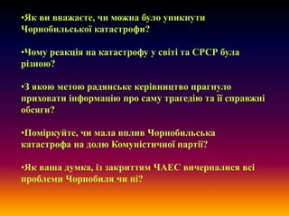 •Як ви вважаєте, чи можна було уникнути
Чорнобильської катастрофи?
•Чому реакція на катастрофу у світі та СРСР була
різною?

•З якою метою радянське керівництво прагнуло
приховати інформацію про саму трагедію та її справжні
обсяги?
•Поміркуйте, чи мала вплив Чорнобильська
катастрофа на долю Комуністичної партії?
•Як ваша думка, із закриттям ЧАЕС вичерпалися всі
проблеми Чорнобиля чи ні?

 