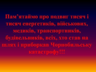 Пам’ятаймо про подвиг тисяч і
тисяч енергетиків, військових,
медиків, транспортників,
будівельників, всіх, хто став на
шлях і приборкав Чорнобильську
катастрофу!!!

 