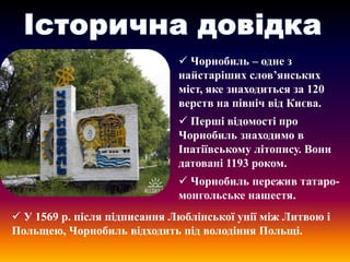  Чорнобиль – одне з
найстаріших слов’янських
міст, яке знаходиться за 120
верств на північ від Києва.
 Перші відомості про
Чорнобиль знаходимо в
Іпатіївському літопису. Вони
датовані 1193 роком.
 Чорнобиль пережив татаромонгольське нашестя.
 У 1569 р. після підписання Люблінської унії між Литвою і
Польщею, Чорнобиль відходить під володіння Польщі.

 