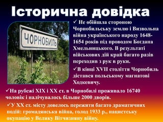  Не обійшла стороною
Чорнобильську землю і Визвольна
війна українського народу 16481654 років під проводом Богдана
Хмельницького. В результаті
військових дій край багато разів
переходив з рук в руки.
В кінці ХVІІ століття Чорнобиль
дістався польському магнатові
Ходкевичу.
На рубежі ХІХ і ХХ ст. в Чорнобилі проживало 16740
чоловік і налічувалось більше 2000 дворів.
У ХХ ст. місту довелось пережити багато драматичних
подій: громадянська війна, голод 1933 р., нацистську
окупацію у Велику Вітчизняну війну.

 