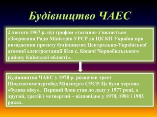 2 лютого 1967 р. під грифом «таємно» з’являється
«Звернення Ради Міністрів УРСР до ЦК КП України про
погодження проекту будівництва Центрально-Української
атомної електростанції біля с. Копачі Чорнобильського
району Київської області».

Будівництво ЧАЕС у 1970 р. розпочав трест
Південатоменергобуд Міненерго СРСР. Це була чергова
«будова віку». Перший блок став до ладу у 1977 році, а
другий, третій і четвертий – відповідно у 1978, 1981 і 1983
роках.

 