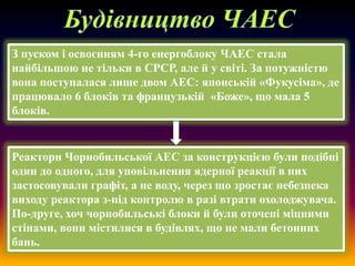 З пуском і освоєнням 4-го енергоблоку ЧАЕС стала
найбільшою не тільки в СРСР, але й у світі. За потужністю
вона поступалася лише двом АЕС: японській «Фукусіма», де
працювало 6 блоків та французькій «Боже», що мала 5
блоків.

Реактори Чорнобильської АЕС за конструкцією були подібні
один до одного, для уповільнення ядерної реакції в них
застосовували графіт, а не воду, через що зростає небезпека
виходу реактора з-під контролю в разі втрати охолоджувача.
По-друге, хоч чорнобильські блоки й були оточені міцними
стінами, вони містилися в будівлях, що не мали бетонних
бань.

 