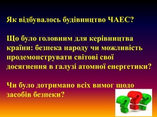 Як відбувалось будівництво ЧАЕС?
Що було головним для керівництва
країни: безпека народу чи можливість
продемонструвати світові свої
досягнення в галузі атомної енергетики?
Чи було дотримано всіх вимог щодо
засобів безпеки?

 