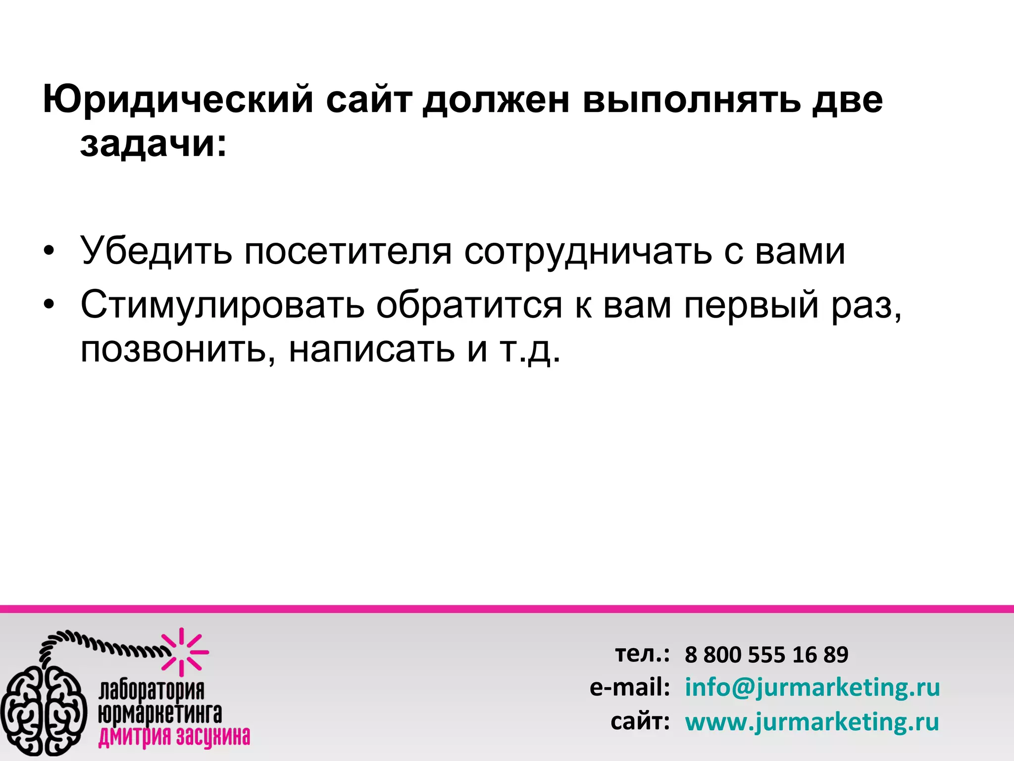 Юридический сайт должен выполнять две
задачи:
• Убедить посетителя сотрудничать с вами
• Стимулировать обратится к вам первый раз,
позвонить, написать и т.д.

тел.: 8 800 555 16 89
e-mail: info@jurmarketing.ru
сайт: www.jurmarketing.ru

 