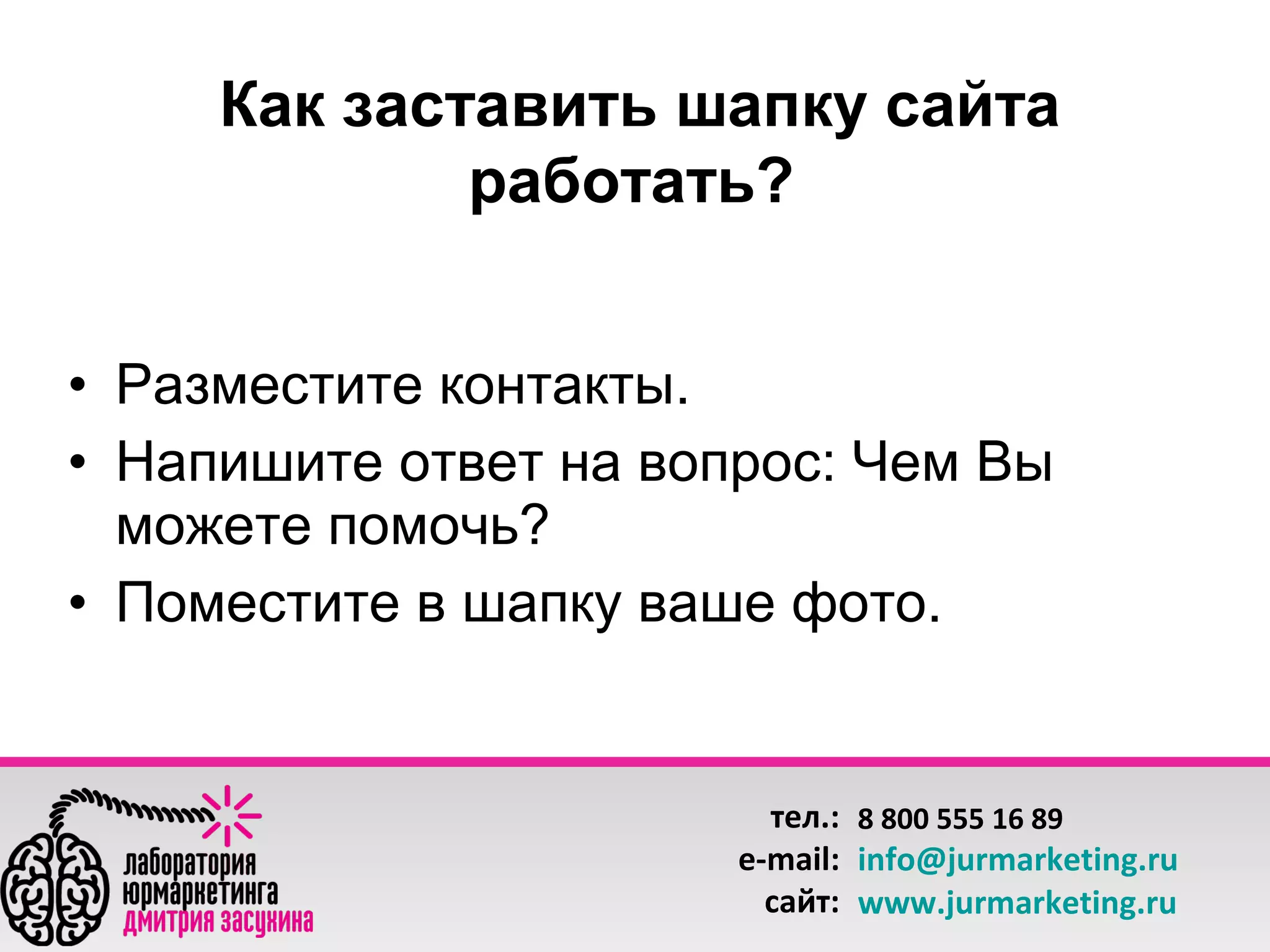 Как заставить шапку сайта
работать?
• Разместите контакты.
• Напишите ответ на вопрос: Чем Вы
можете помочь?
• Поместите в шапку ваше фото.

тел.: 8 800 555 16 89
e-mail: info@jurmarketing.ru
сайт: www.jurmarketing.ru

 