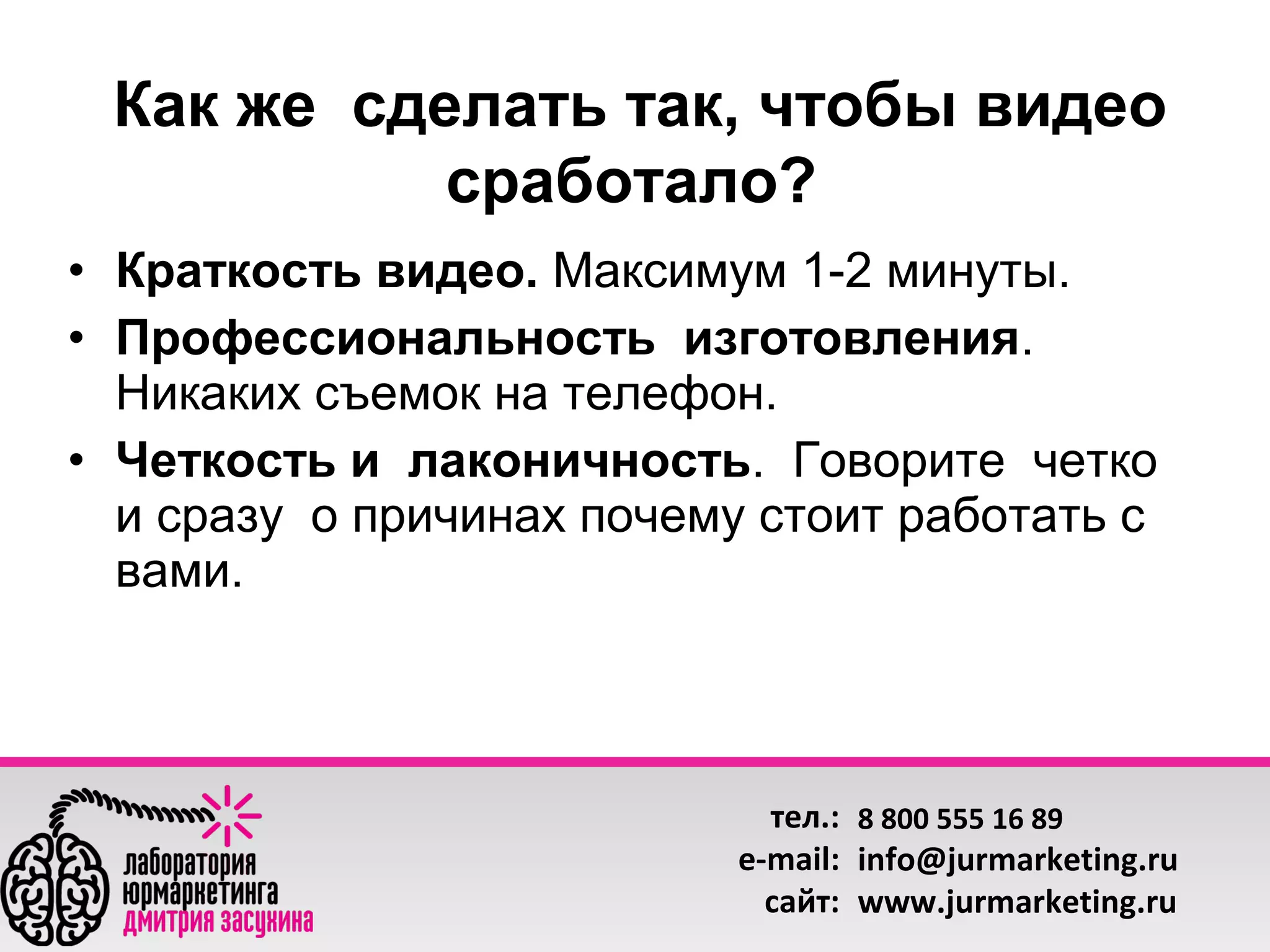 Как же сделать так, чтобы видео
сработало?
• Краткость видео. Максимум 1-2 минуты.
• Профессиональность изготовления.
Никаких съемок на телефон.
• Четкость и лаконичность. Говорите четко
и сразу о причинах почему стоит работать с
вами.

тел.: 8 800 555 16 89
e-mail: info@jurmarketing.ru
сайт: www.jurmarketing.ru

 