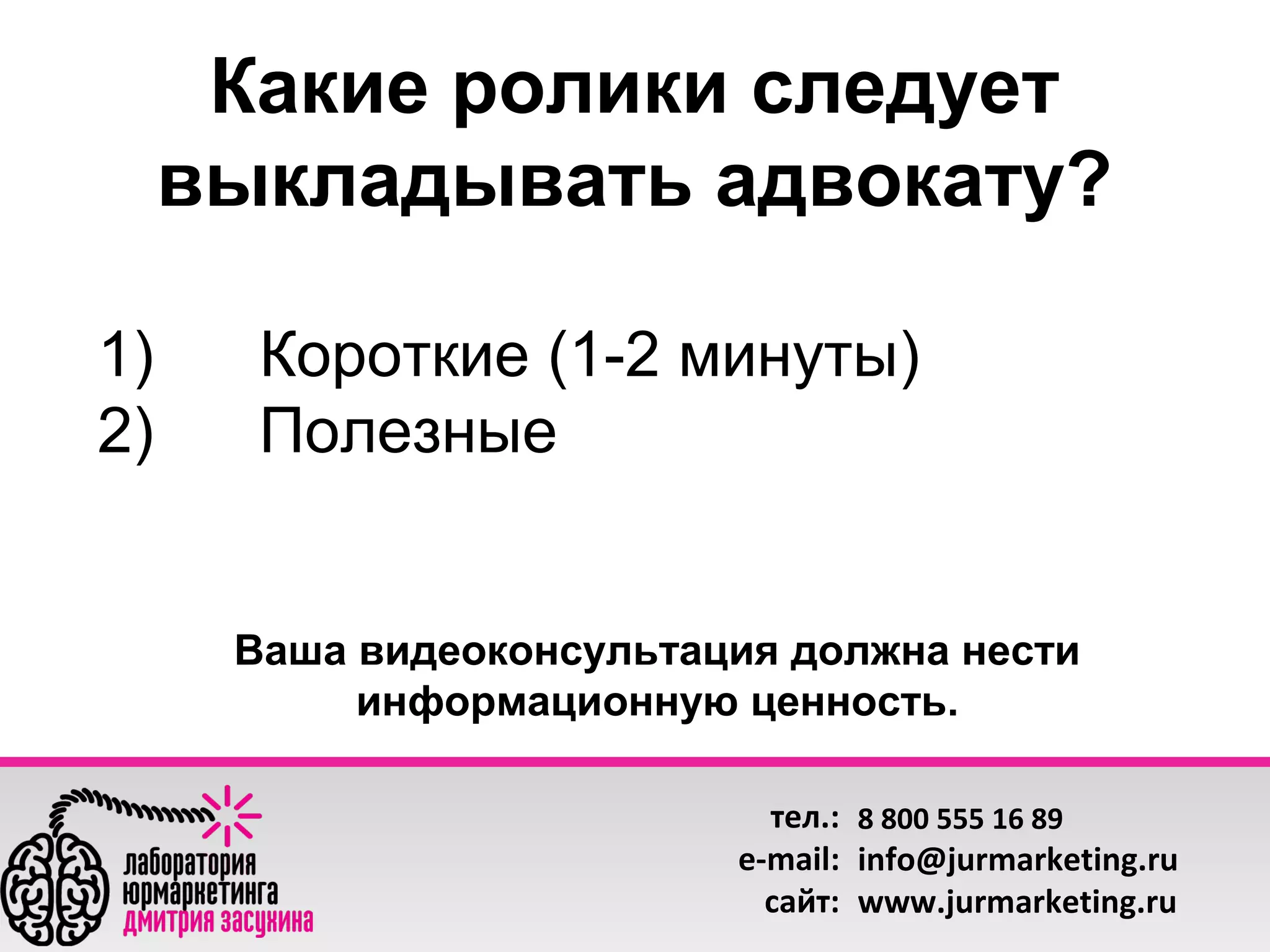 Какие ролики следует
выкладывать адвокату?
1)
2)

Короткие (1-2 минуты)
Полезные

Ваша видеоконсультация должна нести
информационную ценность.
тел.: 8 800 555 16 89
e-mail: info@jurmarketing.ru
сайт: www.jurmarketing.ru

 