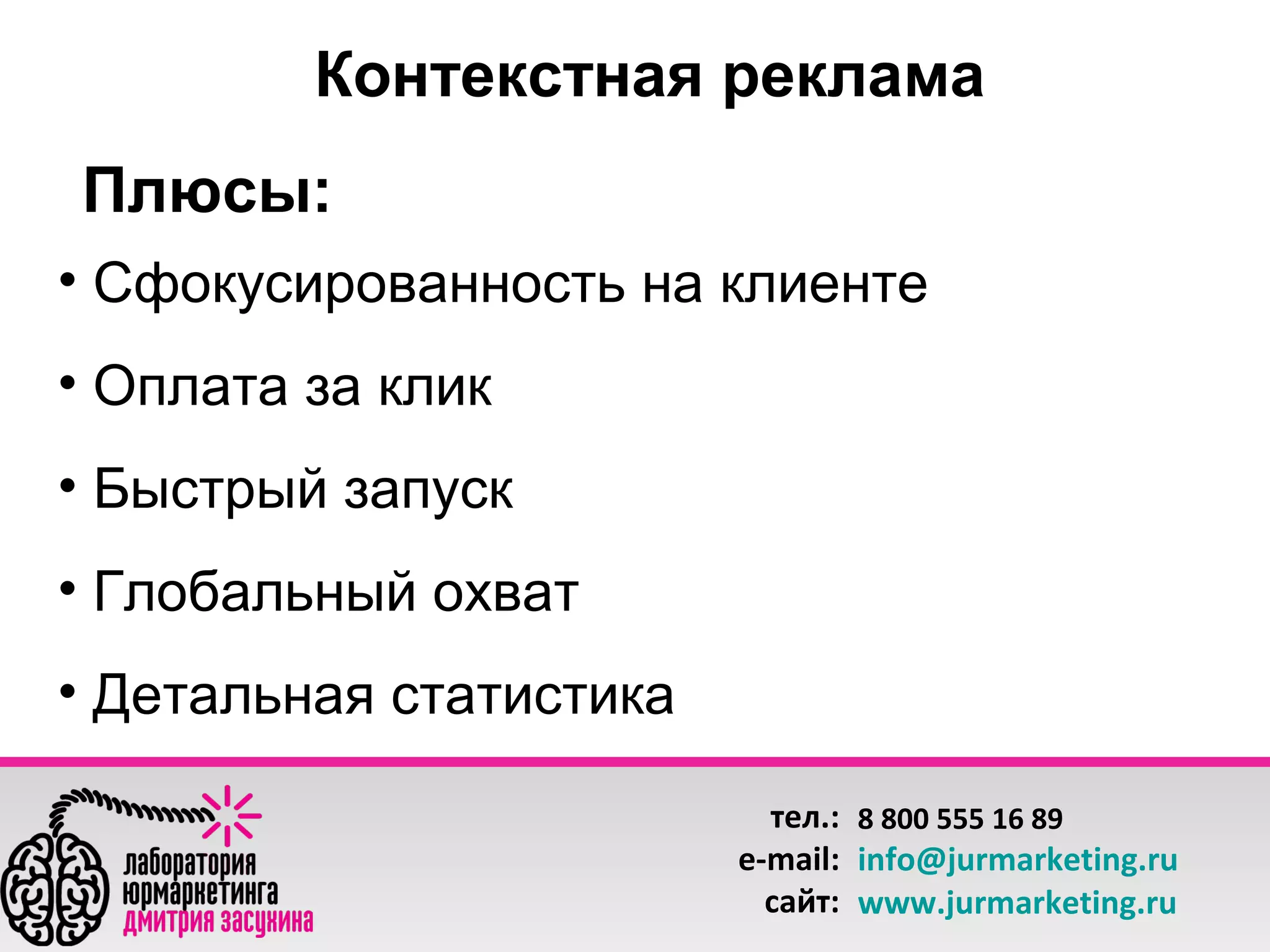 Контекстная реклама
Плюсы:
• Сфокусированность на клиенте
• Оплата за клик
• Быстрый запуск
• Глобальный охват
• Детальная статистика
тел.: 8 800 555 16 89
e-mail: info@jurmarketing.ru
сайт: www.jurmarketing.ru

 