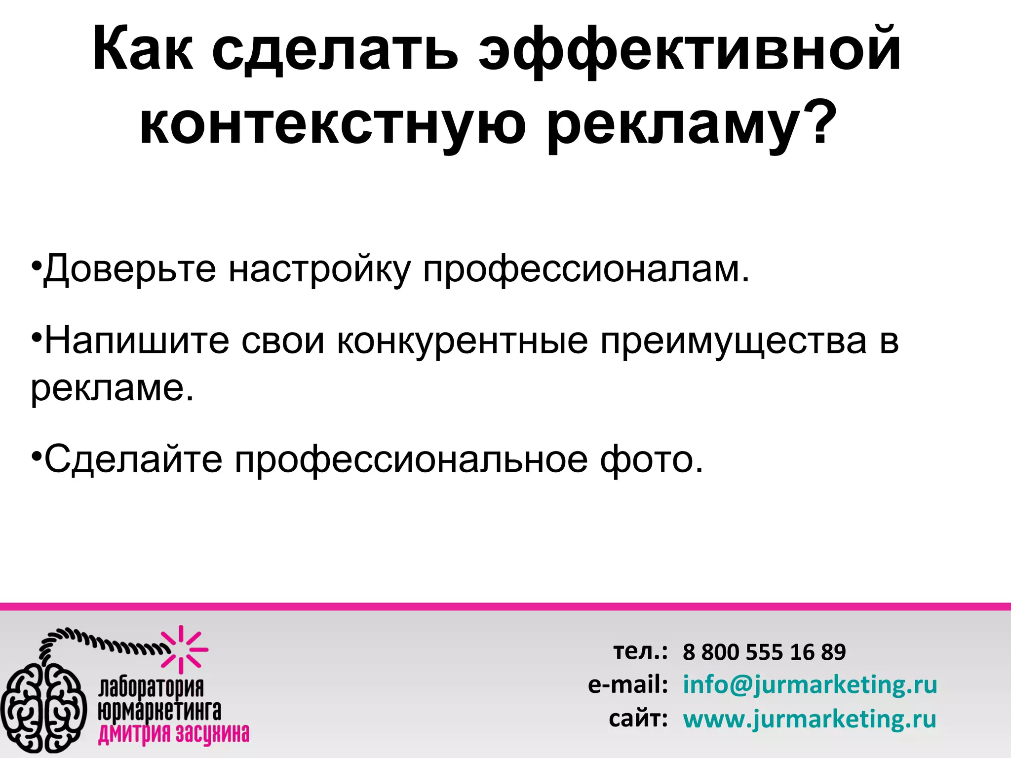 Как сделать эффективной
контекстную рекламу?
•Доверьте настройку профессионалам.
•Напишите свои конкурентные преимущества в
рекламе.
•Сделайте профессиональное фото.

тел.: 8 800 555 16 89
e-mail: info@jurmarketing.ru
сайт: www.jurmarketing.ru

 