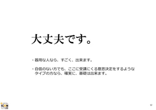 大丈夫です。
・器⽤な⼈なら、すごく、出来ます。
・⾃信のない⽅でも、ここに受講にくる意思決定をするような
タイプの⽅なら、確実に、基礎は出来ます。

12

 