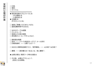 実
務
的
な
確
認
作
業

□ ⽇時:
□ 場所:
□ タイトル:
━━━━━━━━━━━━━━
■ 想定参加者のプロファイル:※
(その興味):※
(⼈数⽬安):※
■ 主催者:※
(叶えたいこと※):
□ 道具(ご準備いただきたいもの):
□ 道具(講師持参するもの):
□ 当⽇のテーブル配置:
□ ドレスコード:
□ ⾳楽などの⾳の制限:
□ 参加者のコーヒーやチョコなど:
□ 資料提出時期:
□ 送付: ーー ファイル転送サービス？ メール添付
□ 印刷⽤資料:  ーー ⽩⿊？カラー？
□ 当⽇の⼊場時刻(接続テスト、発声練習):  ーー 45分前？30分前？
□ 書類:  ーー 請求書のみ？あるいは、他に書類？:
■ 必要な場合)  発想ワーク時のお題:※
□ その他、必要なアクション？:
(⽬安となる時期):
120

 