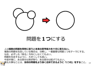 問題を１つにする
⼈は複数の問題を同時に扱うと本来の思考能⼒を⼗分に使えない。
複数の問題を包含している場合は、分解し、⼀番重要な問題１つをテーマにする。
なお、必ずしも「削る」⽅向にしなくてもよい。
問題を包含するように、⼤きくしても良い。
中途半端に、ある部分は剥ぎ取り、ある部分は拡げてもよい。
最も⼤事なことは、当初の問題をより良く近似できるように「1つ化」をすること。

129

 