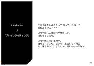 Introduction
of
「ブレインライティング」

企画会議をしよう！って ⾔ってメンバーを
集めたものの・・・
いつも同じ⼈ばかりが発⾔して、
終わってしまう。
いつも黙っている彼が、
現場で、ぽつり、ぽつり、と話してくれる
あの発想⼒って、なんとか、活かせないかなぁ…

154

 