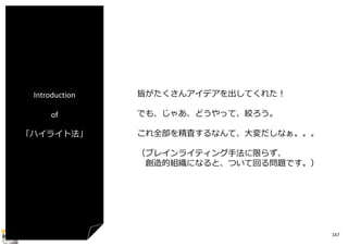 Introduction
of
「ハイライト法」

皆がたくさんアイデアを出してくれた！
でも、じゃあ、どうやって、絞ろう。
これ全部を精査するなんて、⼤変だしなぁ。。。
（ブレインライティング⼿法に限らず、
創造的組織になると、ついて回る問題です。）

167

 