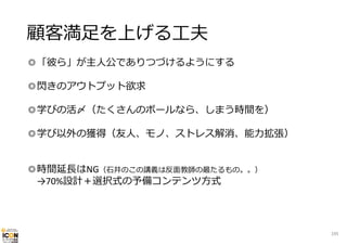 顧客満⾜を上げる⼯夫
◎「彼ら」が主⼈公でありつづけるようにする
◎閃きのアウトプット欲求
◎学びの活〆（たくさんのボールなら、しまう時間を）
◎学び以外の獲得（友⼈、モノ、ストレス解消、能⼒拡張）
◎時間延⻑はNG（⽯井のこの講義は反⾯教師の最たるもの。。）
→70%設計＋選択式の予備コンテンツ⽅式

195

 