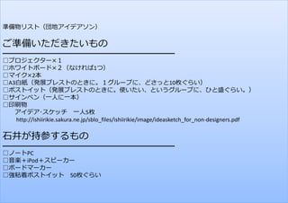 準備物リスト（団地アイデアソン）

ご準備いただきたいもの

━━━━━━━━━━━━━━━━━━━━━━━━━━━━
□プロジェクター×１
□ホワイトボード×２（なければ1つ）
□マイク×2本
□A3⽩紙（発展ブレストのときに。１グループに、どさっと10枚ぐらい）
□ポストイット（発展ブレストのときに。使いたい、というグループに、ひと盛ぐらい。）
□サインペン（⼀⼈に⼀本）
□印刷物
アイデア･スケッチ ⼀⼈5枚
http://ishiirikie.sakura.ne.jp/sblo_files/ishiirikie/image/ideasketch_for_non‐designers.pdf

⽯井が持参するもの

━━━━━━━━━━━━━━━━━━━━━━━━━━━━
□ノートPC
□⾳楽＋iPod＋スピーカー
□ボードマーカー
□強粘着ポストイット 50枚ぐらい
198

 