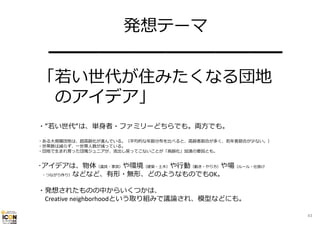 発想テーマ
━━━━━━━━━━━━━━
「若い世代が住みたくなる団地
のアイデア」
・“若い世代“は、単⾝者・ファミリーどちらでも。両⽅でも。
・ある⼤規模団地は、超⾼齢化が進んでいる。（平均的な年齢分布を⽐べると、⾼齢者割合が多く、若年者割合が少ない。）
・世帯数は減らず、⼀世帯⼈数が減っている。
・団地で⽣まれ育った団塊ジュニアが、流出し戻ってこないことが「⾼齢化」加速の要因とも。

･アイデアは、物体（道具・家具）や環境（建築・⼟⽊）や⾏動（動き・やり⽅）や場（ルール・仕掛け
・つながり作り）などなど、有形・無形、どのようなものでもOK。
・発想されたものの中からいくつかは、
Creative neighborhoodという取り組みで議論され、模型などにも。
43

 