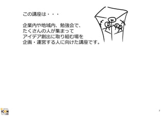この講座は・・・
企業内や地域内、勉強会で、
たくさんの⼈が集まって
アイデア創出に取り組む場を
企画・運営する⼈に向けた講座です。

7

 
