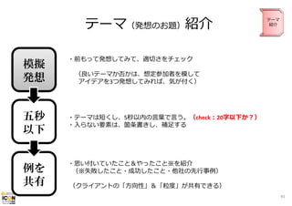 テーマ（発想のお題）紹介
模擬
発想
五秒
以下

例を
共有

テーマ
紹介

・前もって発想してみて、適切さをチェック
（良いテーマか否かは、想定参加者を模して
アイデアを3つ発想してみれば、気が付く）

・テーマは短くし、5秒以内の⾔葉で⾔う。（check：20字以下か？）
・⼊らない要素は、箇条書きし、補⾜する

・思い付いていたこと＆やったこと※を紹介
（※失敗したこと・成功したこと・他社の先⾏事例）
（クライアントの「⽅向性」＆「粒度」が共有できる）
91

 