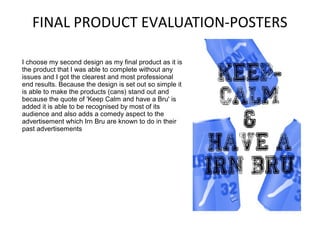 FINAL PRODUCT EVALUATION-POSTERS
I choose my second design as my final product as it is
the product that I was able to complete without any
issues and I got the clearest and most professional
end results. Because the design is set out so simple it
is able to make the products (cans) stand out and
because the quote of 'Keep Calm and have a Bru' is
added it is able to be recognised by most of its
audience and also adds a comedy aspect to the
advertisement which Irn Bru are known to do in their
past advertisements

 