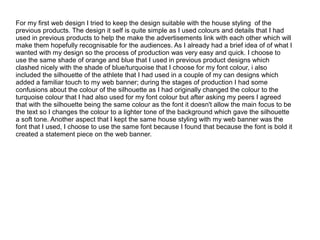 For my first web design I tried to keep the design suitable with the house styling of the
previous products. The design it self is quite simple as I used colours and details that I had
used in previous products to help the make the advertisements link with each other which will
make them hopefully recognisable for the audiences. As I already had a brief idea of of what I
wanted with my design so the process of production was very easy and quick. I choose to
use the same shade of orange and blue that I used in previous product designs which
clashed nicely with the shade of blue/turquoise that I choose for my font colour, i also
included the silhouette of the athlete that I had used in a couple of my can designs which
added a familiar touch to my web banner; during the stages of production I had some
confusions about the colour of the silhouette as I had originally changed the colour to the
turquoise colour that I had also used for my font colour but after asking my peers I agreed
that with the silhouette being the same colour as the font it doesn't allow the main focus to be
the text so I changes the colour to a lighter tone of the background which gave the silhouette
a soft tone. Another aspect that I kept the same house styling with my web banner was the
font that I used, I choose to use the same font because I found that because the font is bold it
created a statement piece on the web banner.

 