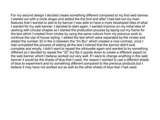 For my second design I decided create something different compared to my first web banner.
I started out with a circle shape and added the the font and after I had laid out my main
features that I wanted to add to by banner I was able to have a more developed idea of what
I wanted for my web banner. I decided to start again, I wanted improve on my initial idea of
working with circular shapes so I started the production process by laying out my frame for
the text which I created from circles by using the same colours from my previous work to
continue the use of house styling. I added the text which were separated by the circles and
added the number 32 in the in between the “Irn Bru” which created a nice contrast, once I
had completed the process of adding all the text I noticed that the banner didn't look
complete and empty. I didn't want to repeat the silhouette again and wanted to try something
different so I decided to repeat the “32” but flip it upside down to create a different aspect to
the web banner which I believe worked out very well. If I were to change anything in this web
banner it would be the shade of blue that I used, the reason I wanted to use a different shade
of blue to experiment and try something different compared to the previous products but I
believe it may have not worked out as well as the other shade of blue that I had used.

 