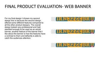 FINAL PRODUCT EVALUATION- WEB BANNER
For my final design I chosen my second
design this is because the second design
offered some different features compared to
all the other product designs. The overall
design looked very professional and high
standard enough to be used as an actual
banner, another feature of the banner that I
like about the banner is how the features have
a contrast to them and defiantly is able to
catch the audiences attention.

 