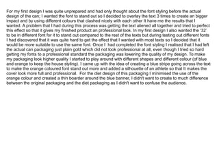 For my first design I was quite unprepared and had only thought about the font styling before the actual
design of the can; I wanted the font to stand out so I decided to overlay the text 3 times to create an bigger
impact and by using different colours that clashed nicely with each other It have me the results that I
wanted. A problem that I had during this process was getting the text aliened all together and tried to perfect
this effect so that it gives my finished product an professional look. In my first design I also wanted the ‘32’
to be in different font for it to stand out compared to the rest of the texts but during testing out different fonts
I had discovered that it was quite hard to get the effect that I wanted with most texts so I decided that it
would be more suitable to use the same font. Once I had completed the font styling I realised that I had left
the actual can packaging just plain gold which did not look professional at all, even though I tried so hard
getting my fonts to a professional standard the packaging was lowering the quality of my design. To make
my packaging look higher quality I started to play around with different shapes and different colour (of blue
and orange to keep the house styling). I came up with the idea of creating a blue stripe going across the text
to make the orange coloured font stand out more and added a silhouette of an athlete so that It makes the
cover look more full and professional. For the diet design of this packaging I minimised the use of the
orange colour and created a thin boarder around the blue banner, I didn't want to create to much difference
between the original packaging and the diet packaging as I didn't want to confuse the audience.

 
