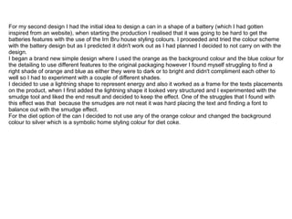 For my second design I had the initial idea to design a can in a shape of a battery (which I had gotten
inspired from an website), when starting the production I realised that it was going to be hard to get the
batteries features with the use of the Irn Bru house styling colours. I proceeded and tried the colour scheme
with the battery design but as I predicted it didn't work out as I had planned I decided to not carry on with the
design.
I began a brand new simple design where I used the orange as the background colour and the blue colour for
the detailing to use different features to the original packaging however I found myself struggling to find a
right shade of orange and blue as either they were to dark or to bright and didn't compliment each other to
well so I had to experiment with a couple of different shades.
I decided to use a lightning shape to represent energy and also it worked as a frame for the texts placements
on the product, when I first added the lightning shape it looked very structured and I experimented with the
smudge tool and liked the end result and decided to keep the effect. One of the struggles that I found with
this effect was that because the smudges are not neat it was hard placing the text and finding a font to
balance out with the smudge effect.
For the diet option of the can I decided to not use any of the orange colour and changed the background
colour to silver which is a symbolic home styling colour for diet coke.

 