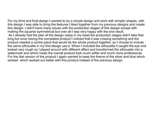For my third and final design I wanted to try a simple design and work with simpler shapes, with
this design I was able to bring the features I liked together from my previous designs and create
this design. I didn't have many issues with the production stages of this design except with
making the squares symmetrical but over all I was very happy with the end result.
As I already had the plan of the design ready in my head the production stages didn't take that
long but once having the completed product I noticed that it was missing something and the
product needed a centre piece that would tie the whole product together, so I choose to include
the same silhouette in my first design use it. When I included the silhouette it caught the eye and
looked very rough so I played around with different effect and transformed the silhouette into a
watermark and which made the overall product look much softer and much more professional.
For the diet version of the product I again wanted to keep the theme of the silver and blue which
worked which worked out better with this product instead of the previous design.

 