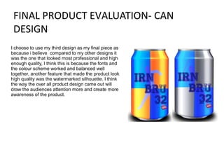 FINAL PRODUCT EVALUATION- CAN
DESIGN
I choose to use my third design as my final piece as
because i believe compared to my other designs it
was the one that looked most professional and high
enough quality, I think this is because the fonts and
the colour scheme worked and balanced well
together, another feature that made the product look
high quality was the watermarked silhouette. I think
the way the over all product design came out will
draw the audiences attention more and create more
awareness of the product.

 