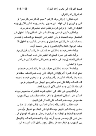 ‫عمدة العرفان فى تحرير أوجه القرآن‬

‫801 / 811‬

‫الحكم إلى آخر القرآن.‬
‫قوله تعالى : ) و إلى ربك فارغب * بسم ا الرحمن الرحيم * و‬
‫التين و الزيتون ( إلى قوله ـ غير ممنون ـ يختص وجه التكبير للزرق بوجه‬
‫الطول فى البدل و ترقيق الراء و تقدم حكم تفخيم الراء غير مرة.‬
‫و أما ابن ذكوان فيختص وجه السكت على الساكن و كذا الطول فى‬
‫المنفصل بوجه البسملة و يأتى التكبير على التوسط مع السكت و عدمه و‬
‫يمتنع السكت على التكبير مع الطول و يمتنع على التكبير مع الطول بل‬
‫سكت الوجهان اللذان لول السورة و يبقى خمسة أوجه.‬
‫و أما حفص فيمتنع له التكبير مع السكت على الساكن قبل الهمزة.‬
‫و أما خلف عن حمزة فيمتنع له التكبير على عدم السكت على‬
‫الساكن المنفصل و ما فى حكمه و تقدم باقى أحكام التكبير فى آخر‬
‫سورة و الضحى.‬
‫و أما خلد فيمتنع له التكبير مع السكت على لم التعريف فقط و‬
‫يمتنع إبدال همزة أكبر واوا فى الوقف على وجه عدم السكت مطلقا و‬
‫تقدم باقى أحكام التكبير فى آخر و الضحى و أما يعقوب فيمتنع له وجه‬
‫هاء السكت وقفا على نحو سالفين مع الوصل بين السورتين و مع‬
‫البسملة بل تكبير و مع التكبير لول السورة فقط.‬
‫و أما إدريس عن خلف فى اختياره فوجه التكبير له مخصوص بوجه‬
‫السكت على الساكن المنفصل و ما فى حكمه و السكت بين السورتين‬
‫مخصوص بوجه عدم السكت على الساكن قبل الهمز.‬
‫قوله تعالى : ) أليس ا بأحكم الحاكمين ( إلى قوله ـ إذا صلى ـ‬
‫يختص وجه التكبير للزرق بوجه الطول فى البدل مع تسهيل أرأيت و‬
‫الفتح مع التغليظ و المالة مع الترقيق فى صلى و يظهر له الوجهان فى‬
‫صلى على كل وجه من وجوه أرأيت ورآه و البسملة و السكت و الوصل‬
‫بين السورتين و خلف عنه فى تقليل رءوس الى إل ما أنفرد به ابن‬

 