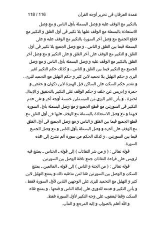 ‫عمدة العرفان فى تحرير أوجه القرآن‬

‫611 / 811‬

‫بالتكبير مع الوقف عليه و وصل البسملة بأول الناس و مع وصل‬
‫الستعاذة بالبسملة مع الوقف عليها بل تكبير فى أول الفلق و التكبير مع‬
‫قطع الجميع مع وصل آخر السورة بالتكبير مع الوقف عليه و على‬
‫البسملة فيما بين الفلق و الناس ، و مع وصل الجميع بل تكبير فى أول‬
‫الفلق و التكبير مع الوقف على آخر الفلق و على التكبير و مع وصل آخر‬
‫الفلق بالتكبير مع الوقف عليه و وصل البسملة بأول الناس و مع وصل‬
‫الجميع مع التكبير فيما بين الفلق و الناس ، و كذلك حكم التكبير لغير‬
‫البزى و حكم التهليل بل تحميد لبن كثير و حكم التهليل مع التحميد للبزى ،‬
‫و تقدم حكم السكت على الساكن قبل الهمزة لبن ذكوان و حفص و‬
‫حمزة و إدريس عن خلف و حكم الوقف على التكبير بالتحقيق و البدال‬
‫لحمزة ، و يأتى لغير البزى من المبسملين خمسة أوجه أخر و هى عدم‬
‫التكبير فى السورتين مع قطع الجميع و مع وصل البسملة بأول السورة‬
‫فيهما و مع وصل الستعاذة بالبسملة مع الوقف عليها فى أول الفلق مع‬
‫قطع الجميع فيما بين الفلق و الناس و مع وصل الجميع فى أول الفلق‬
‫مع الوقف على آخره و وصل البسملة بأول الناس و مع وصل الجميع‬
‫فيما بين السورتين ، و كذلك الحكم من سورة ألم نشرح إلى هذه‬
‫السورة.‬
‫قوله تعالى : ) و من شر النفاةثات ( إلى قوله ـ الخناس ـ يمتنع فيه‬
‫لرويس على قراءة النفاةثات جمع نافثة الوصل بين السورتين.‬
‫قوله تعالى : ) من الجنة و الناس ( إلى قوله ـ العالمين ـ يمتنع‬
‫السكت و الوصل بين السورتين هنا لمن مذهبه ذلك و يمتنع التهليل لبن‬
‫كثير و التهليل مع التحميد للبزى على الوجهين اللذين لول السورة فقط ،‬
‫و يأتى التكبير و عدمه للدورى على إمالة الناس و فتحها ، و يمتنع هاء‬
‫السكت وقفا ليعقوب على وجه التكبير لول السورة فقط.‬
‫و ا أعلم بالصواب و إليه المرجع و المآب.‬

 