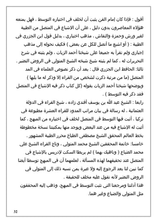 ‫أقول : فإذا كان إما م الفن يثبت أن لخلف في اختياره التوسط ، فهل يمنعه‬
‫هؤلء المعاصرون بدون دليل ، على أن الشباع في المتصل من الطيبة‬
‫لغير ورش واحمزة والنقاش ، مذهب اختياري ، بدليل قول ابن الجزري في‬
‫الطيبة : ) أو اشبع ما أتصل للكل عن بعض ( فكيف نحوله إلى مذهب‬
‫إجباري ولم نقرأ به جميعا على شيخنا أاحمد الزيات ، ولم يثبته في شرح‬
‫التحريرات له ، كما لم يثبته شيخ شيخه الشيخ المتولي في الروض النضير .‬
‫ثالثا: الحافظ ابن الجزري قال : بعد أن ذكر نصوص العلماء في المد‬
‫المتصل )ما من مرتبة ذكرت لشخص من القراء إل وذكر له ما يليها (‬
‫ويوضحها شيخنا أاحمد الزيات بقوله )كل كتاب ذكر فيه الشباع في المتصل‬
‫فقد ذكر فيه التوسط ( .‬
‫رابعا : الشيخ عبد ا بن يوسف أفندي زاده ، شيخ القراء في الدولة‬
‫العثمانية ، له رسالة في بيان مراتب المدود للقراء العشرة مطبوعة في‬
‫تركيا ، أثبت فيها التوسط في المتصل لخلف في اختياره من المبهج ، كما‬
‫أثبت له الشباع فيه من عند البعض ويوجد منها بمكتبتنا نسخة مخطوطة‬
‫بخط العالم المحقق الشيخ مصطفى الطباخ محرر الطيبة المشهور .‬
‫خامسا: خاتمة المحققين الشيخ محمد المتولي ، وتاج القراء الشيخ علي‬
‫محمد الضباع ) وناهيك بهما ( لم يربطا السكت لدريس بالشباع في‬
‫المتصل عند تحقيقهما لهذه المسألة ، لعلمهما أن في المبهج توسطا أيضا‬
‫كما تبين لنا بعد الرجوع إليه ول عبرة بمن نسبه ذلك إلى المتولي في‬
‫الروض النضير لنه تقول عليه مخلف للحقيقة .‬
‫هذا أدلتنا ومرجعنا التي تثبت التوسط في المبهج، وذهب إليه المحققون‬
‫مثل المتولي والضباع وغير هما.‬

‫23‬

 