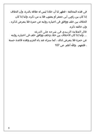 ‫في هذه المخالفة ؛ فظهر لنا أن خلدا ليس له علقة بالدرة، وأن الخلف‬
‫إذا كان بين راويي أبي جعفر أو يعقوب فل بد من ذكره، وأما إذا كان‬
‫الخلف بين خلف ووافق في اختياره روايته عن حمزة فل يتعر ض لذكره ،‬
‫وإن خالفه ذكره.‬
‫قال العلمة الزبيدي في شرحه على الدرة:‬
‫... وأما إذا كان الختلف بين خلد وخلف ووافق خلف في اختياره روايته‬
‫عن حمزة فل يتعر ض لذلك ، كما ستراه عند باء الجز م،وهذه قاعدة حسنة‬
‫، فلتفهم ، وا أعلم. ص 701‬

‫5‬

 