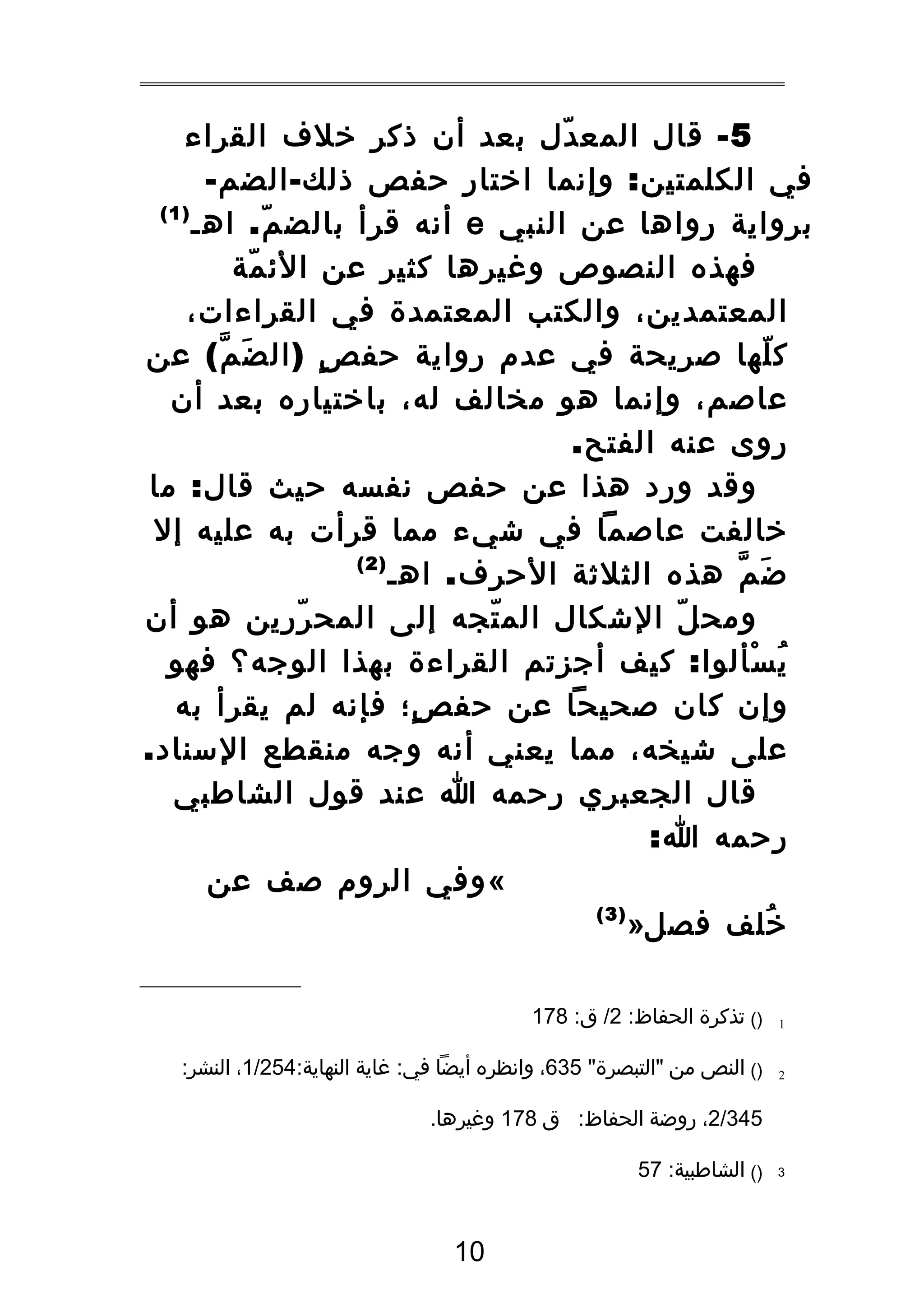 ‫5 - قال المع دل بعد أن ذكر خلف القراء‬
‫ّ‬
‫في الكلمتين : وإنما اختار حفص ذلك - الضم -‬
‫)1(‬
‫برواية رواها عن النبي ‪ e‬أنه قرأ بالض م . اهـ‬
‫ّ‬
‫فهذه النصوص وغيرها كثير عن الئ مة‬
‫ّ‬
‫المعتمدين، والكتب المعتمدة في القراءات،‬
‫ك لها صريحة في عدم رواية حف ص ) ال ض م ( عن‬
‫َ ّ‬
‫ٍ‬
‫ّ‬
‫عاصم، وإنما هو مخالف له، باختياره بعد أن‬
‫روى عنه الفتح.‬
‫وقد ورد هذا عن حفص نفسه حيث قال : ما‬
‫خالفت عاصما في شيء مما قرأت به عليه إل‬
‫)2(‬
‫ض م هذه الثلثة الحرف . اهـ‬
‫َ ّ‬
‫ومح ل الشكال الم تجه إلى المح ررين هو أن‬
‫ّ‬
‫ّ‬
‫ّ‬
‫ي سألوا : كيف أجزتم القراءة بهذا الوجه؟ فهو‬
‫ُ ْ‬
‫وإن كان صحيحا عن حف ص؛ فإنه لم يقرأ به‬
‫ٍ‬
‫على شيخه، مما يعني أنه وجه منقطع السناد.‬
‫قال الجعبري رحمه ا عند قول الشاطبي‬
‫رحمه ا:‬
‫« وفي الروم صف عن‬
‫)3(‬
‫خلف فصل»‬
‫ُ‬
‫1‬

‫)( تذكرة الحفاظ: 2/ ق: 871‬

‫2‬

‫)( النص من "التبصرة" 536، وانظره أيضا في: غاية النهاية:452/1، النشر:‬
‫543/2، روضة الحفاظ: ق 871 وغيرها.‬

‫3‬

‫)( الشاطبية: 75‬

‫01‬

 