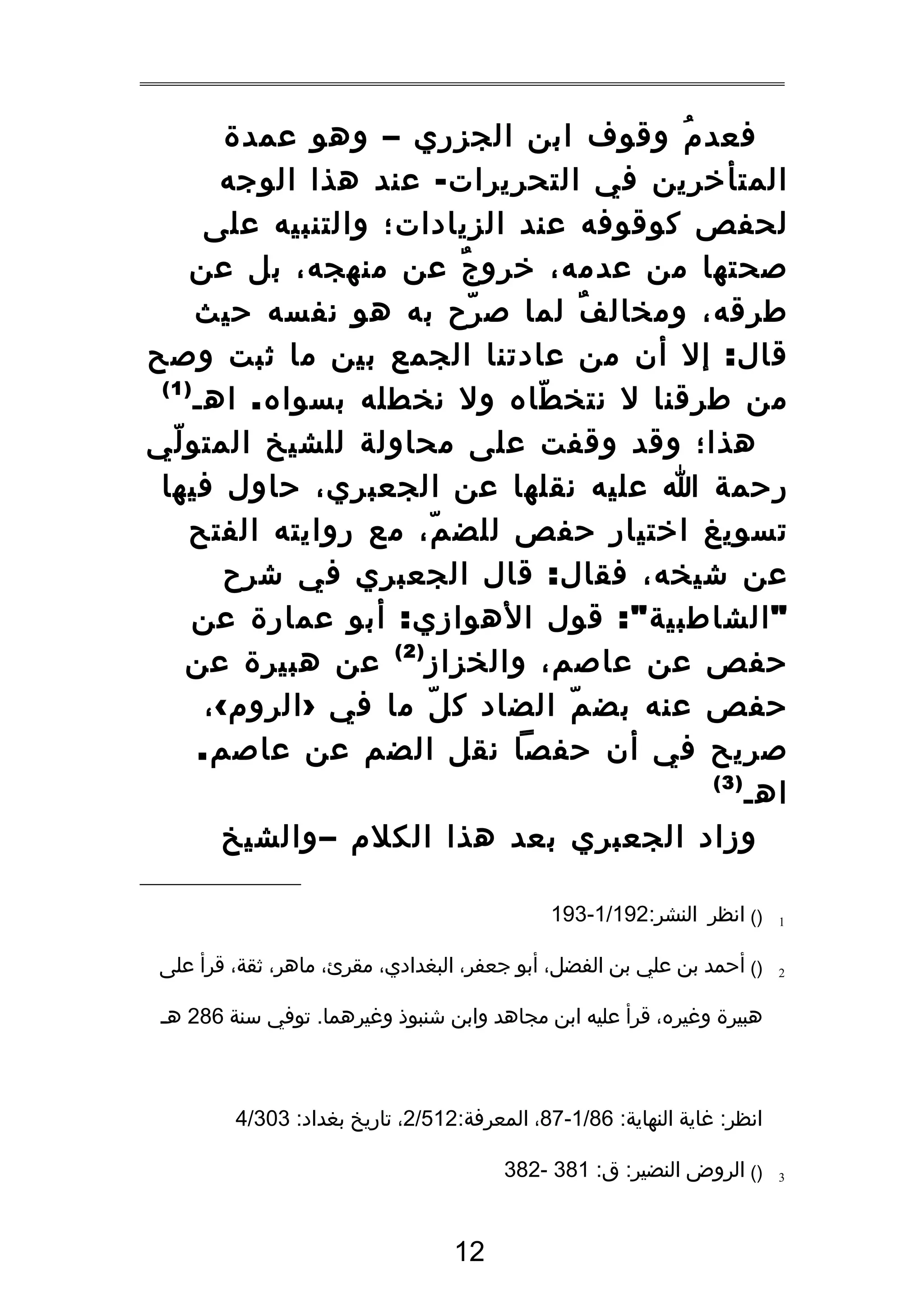 ‫فعد م وقوف ابن الجزري – وهو عمدة‬
‫ُ‬
‫المتأخرين في التحريرات - عند هذا الوجه‬
‫لحفص كوقوفه عند الزيادات؛ والتنبيه على‬
‫صحتها من عدمه، خرو ج عن منهجه، بل عن‬
‫ٌ‬
‫طرقه، ومخال ف لما ص رح به هو نفسه حيث‬
‫ّ‬
‫ٌ‬
‫قال : إل أن من عادتنا الجمع بين ما ثبت وصح‬
‫)1(‬
‫من طرقنا ل نتخ طاه ول نخطله بسواه . اهـ‬
‫ّ‬
‫هذا؛ وقد وقفت على محاولة للشيخ المتو لي‬
‫ّ‬
‫رحمة ا عليه نقلها عن الجعبري، حاول فيها‬
‫تسويغ اختيار حفص للض م، مع روايته الفتح‬
‫ّ‬
‫عن شيخه، فقال : قال الجعبري في شرح‬
‫" الشاطبية ": قول الهوازي : أبو عمارة عن‬
‫حفص عن عاصم، والخزاز ) 2 ( عن هبيرة عن‬
‫حفص عنه بض م الضاد ك ل ما في › الروم ‹ ،‬
‫ّ‬
‫ّ‬
‫صريح في أن حفصا نقل الضم عن عاصم.‬
‫)3(‬
‫اهـ‬
‫وزاد الجعبري بعد هذا الكلم – والشيخ‬
‫1‬

‫)( انظر النشر:291/1-391‬

‫2‬

‫)( أحمد بن علي بن الفضل، أبو جعفر، البغدادي، مقرئ، ماهر، ثقة، قرأ على‬
‫هبيرة وغيره، قرأ عليه ابن مجاهد وابن شنبوذ وغيرهما. توفي سنة 682 هـ‬

‫انظر: غاية النهاية: 68/1-78، المعرفة:215/2، تاريخ بغداد: 303/4‬
‫3‬

‫)( الروض النضير: ق: 183 -283‬

‫21‬

 