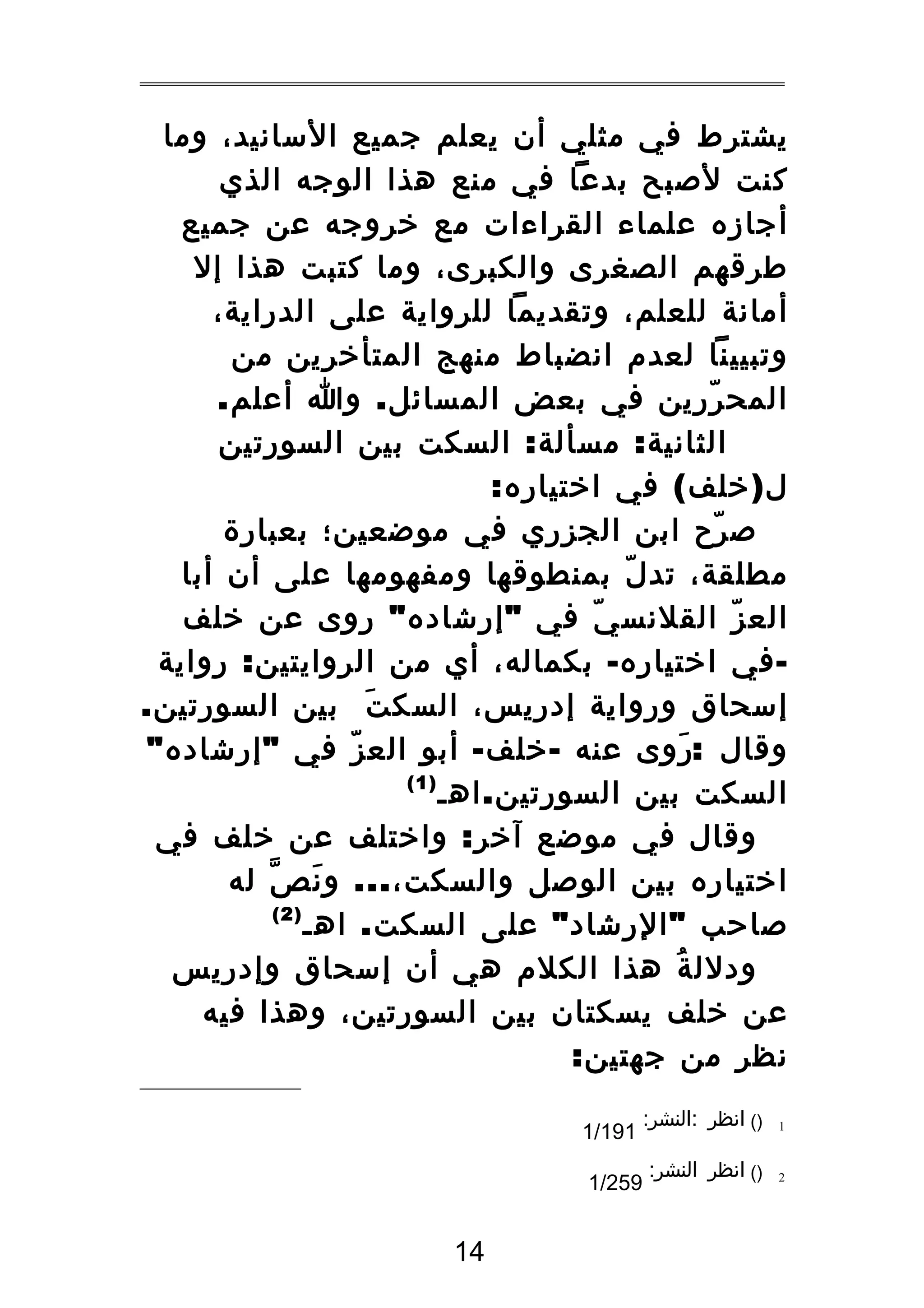 ‫يشترط في مثلي أن يعلم جميع السانيد، وما‬
‫كنت لصبح بدعا في منع هذا الوجه الذي‬
‫أجازه علماء القراءات مع خروجه عن جميع‬
‫طرقهم الصغرى والكبرى، وما كتبت هذا إل‬
‫أمانة للعلم، وتقديما للرواية على الدراية،‬
‫وتبيينا لعدم انضباط منهج المتأخرين من‬
‫المح ررين في بعض المسائل . وا أعلم.‬
‫ّ‬
‫الثانية : مسألة : السكت بين السورتين‬
‫ل ) خلف ( في اختياره:‬
‫ص رح ابن الجزري في موضعين؛ بعبارة‬
‫ّ‬
‫مطلقة، تد ل بمنطوقها ومفهومها على أن أبا‬
‫ّ‬
‫الع ز القلنس ي في " إرشاده " روى عن خلف‬
‫ّ‬
‫ّ‬
‫ في اختياره - بكماله، أي من الروايتين : رواية‬‫إسحاق ورواية إدريس، السك ت بين السورتين.‬
‫َ‬
‫وقال :روى عنه - خلف - أبو الع ز في " إرشاده "‬
‫ّ‬
‫َ‬
‫)1(‬
‫السكت بين السورتين . اهـ‬
‫وقال في موضع آخر : واختلف عن خلف في‬
‫اختياره بين الوصل والسكت، ... و ن ص له‬
‫َ ّ‬
‫)2(‬
‫صاحب " الرشاد " على السكت . اهـ‬
‫ودلل ة هذا الكلم هي أن إسحاق وإدريس‬
‫ُ‬
‫عن خلف يسكتان بين السورتين، وهذا فيه‬
‫نظر من جهتين:‬
‫1‬

‫)( انظر :النشر:‬

‫2‬

‫)( انظر النشر:‬

‫191/1‬
‫952/1‬

‫41‬

 