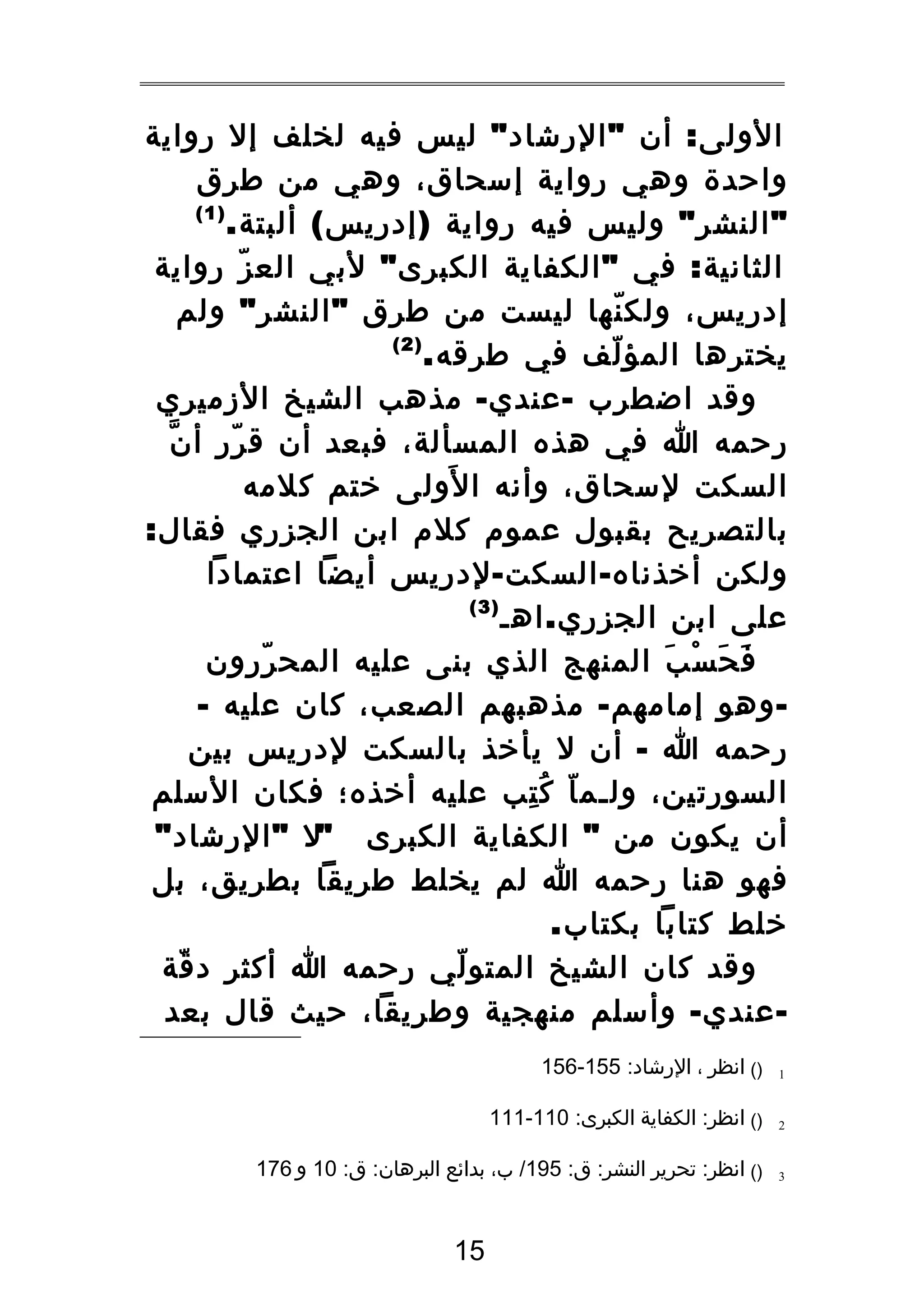 ‫الولى : أن " الرشاد " ليس فيه لخلف إل رواية‬
‫واحدة وهي رواية إسحاق، وهي من طرق‬
‫)1(‬
‫" النشر " وليس فيه رواية ) إدريس ( ألبتة .‬
‫الثانية : في " الكفاية الكبرى " لبي الع ز رواية‬
‫ّ‬
‫إدريس، ولك نها ليست من طرق " النشر " ولم‬
‫ّ‬
‫)2(‬
‫يخترها المؤ لف في طرقه.‬
‫ّ‬
‫وقد اضطرب - عندي - مذهب الشيخ الزميري‬
‫رحمه ا في هذه المسألة، فبعد أن ق رر أ ن‬
‫ّ‬
‫ّ‬
‫َ‬
‫السكت لسحاق، وأنه ا لولى ختم كلمه‬
‫بالتصريح بقبول عموم كلم ابن الجزري فقال:‬
‫ولكن أخذناه - السكت - لدريس أيضا اعتمادا‬
‫)3(‬
‫على ابن الجزري . اهـ‬
‫ف ح س ب المنهج الذي بنى عليه المح ررون‬
‫ّ‬
‫َ َ ْ َ‬
‫ وهو إمامهم - مذهبهم الصعب، كان عليه -‬‫رحمه ا - أن ل يأخذ بالسكت لدريس بين‬
‫السورتين، ولـم ا ك تب عليه أخذه؛ فكان السلم‬
‫ّ ُ هِ‬
‫أن يكون من " الكفاية الكبرى "ل " الرشاد "‬
‫فهو هنا رحمه ا لم يخلط طريقا بطريق، بل‬
‫خلط كتابا بكتاب.‬
‫وقد كان الشيخ المتو لي رحمه ا أكثر د قة‬
‫ّ‬
‫ّ‬
‫ عندي - وأسلم منهجية وطريقا، حيث قال بعد‬‫1‬

‫)( انظر ، الرشاد: 551-651‬

‫2‬

‫)( انظر: الكفاية الكبرى: 011-111‬

‫3‬

‫)( انظر: تحرير النشر: ق: 591/ ب، بدائع البرهان: ق: 01 و 671‬

‫51‬

 