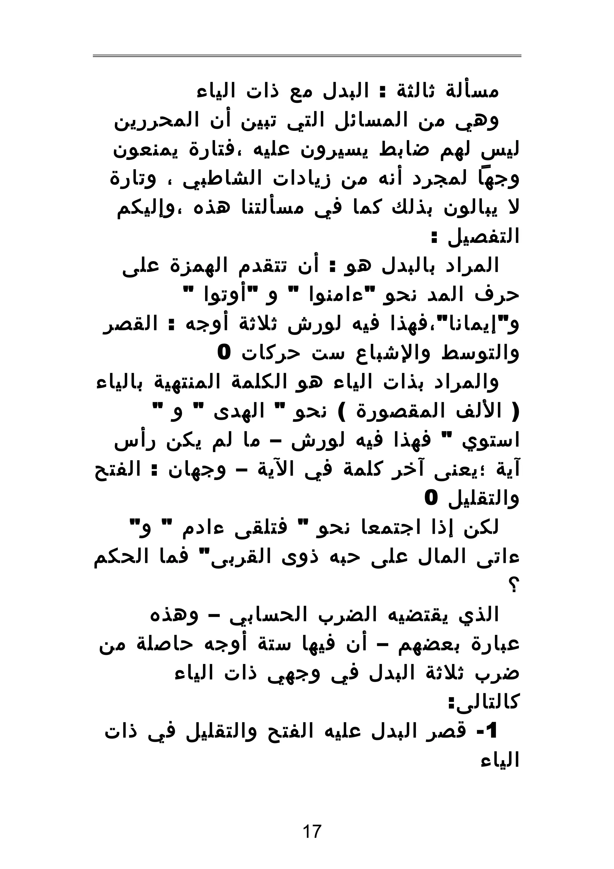 ‫مسألة ثالثة : البدل مع ذات الياء‬
‫وهي من المسائل التي تبين أن المحررين‬
‫ليس لهم ضابط يسيرون عليه ،فتارة يمنعون‬
‫وجها لمجرد أنه من زيادات الشاطبي ، وتارة‬
‫ل يبالون بذلك كما في مسألتنا هذه ،وإليكم‬
‫التفصيل :‬
‫المراد بالبدل هو : أن تتقدم الهمزة على‬
‫حرف المد نحو " ءامنوا " و " أوتوا "‬
‫و " إيمانا " ،فهذا فيه لورش ثلثة أوجه : القصر‬
‫والتوسط والشباع ست حركات 0‬
‫والمراد بذات الياء هو الكلمة المنتهية بالياء‬
‫) اللف المقصورة ( نحو " الهدى " و "‬
‫استوي " فهذا فيه لورش – ما لم يكن رأس‬
‫آية ؛يعنى آخر كلمة في الية – وجهان : الفتح‬
‫والتقليل 0‬
‫لكن إذا اجتمعا نحو " فتلقى ءادم " و "‬
‫ءاتى المال على حبه ذوى القربى " فما الحكم‬
‫؟‬
‫الذي يقتضيه الضرب الحسابي – وهذه‬
‫عبارة بعضهم – أن فيها ستة أوجه حاصلة من‬
‫ضرب ثلثة البدل في وجهي ذات الياء‬
‫كالتالى:‬
‫1 - قصر البدل عليه الفتح والتقليل في ذات‬
‫الياء‬
‫71‬

 