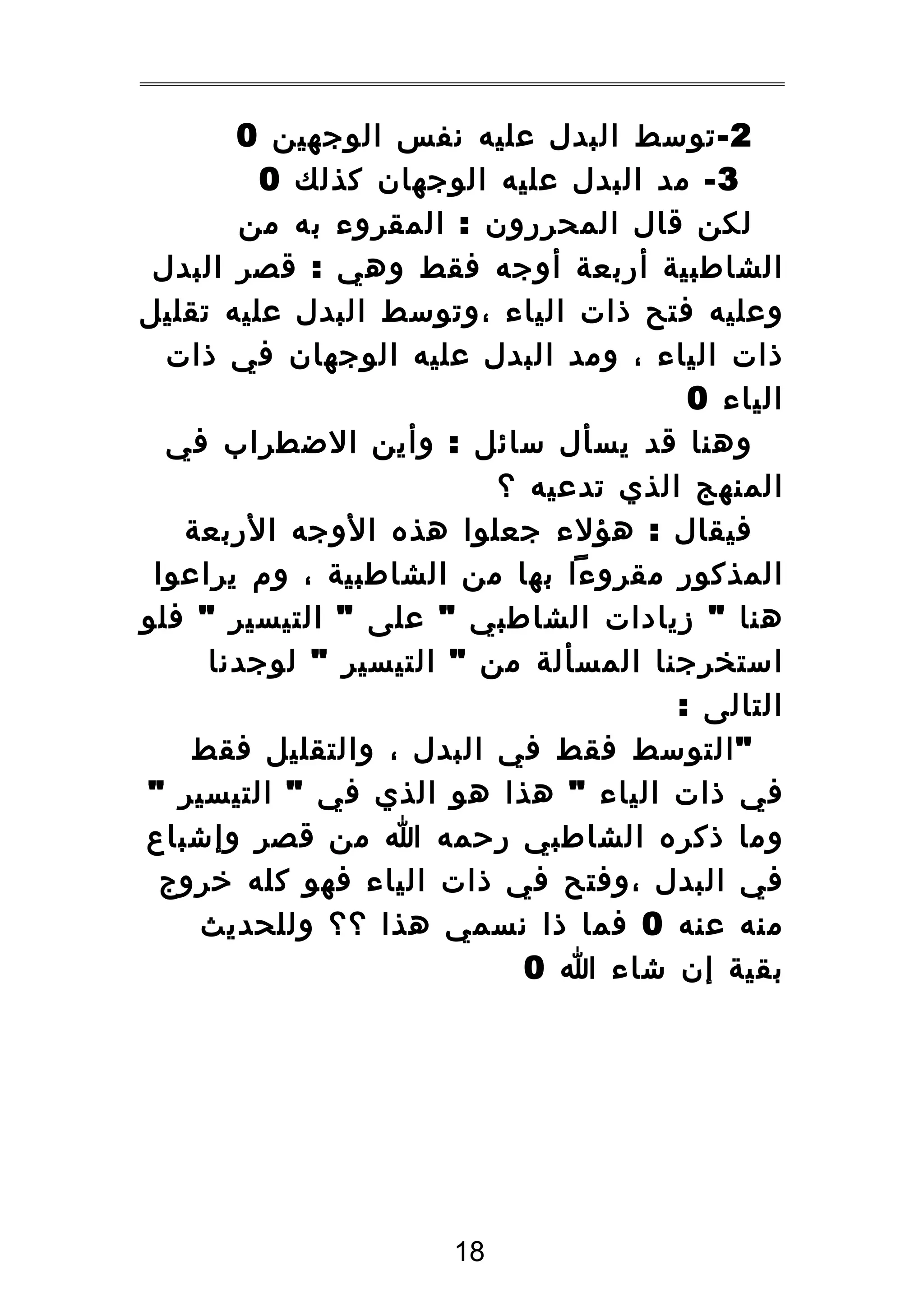 ‫2 - توسط البدل عليه نفس الوجهين 0‬
‫3 - مد البدل عليه الوجهان كذلك 0‬
‫لكن قال المحررون : المقروء به من‬
‫الشاطبية أربعة أوجه فقط وهي : قصر البدل‬
‫وعليه فتح ذات الياء ،وتوسط البدل عليه تقليل‬
‫ذات الياء ، ومد البدل عليه الوجهان في ذات‬
‫الياء 0‬
‫وهنا قد يسأل سائل : وأين الضطراب في‬
‫المنهج الذي تدعيه ؟‬
‫فيقال : هؤلء جعلوا هذه الوجه الربعة‬
‫المذكور مقروءا بها من الشاطبية ، وم يراعوا‬
‫هنا " زيادات الشاطبي " على " التيسير " فلو‬
‫استخرجنا المسألة من " التيسير " لوجدنا‬
‫التالى :‬
‫" التوسط فقط في البدل ، والتقليل فقط‬
‫في ذات الياء " هذا هو الذي في " التيسير "‬
‫وما ذكره الشاطبي رحمه ا من قصر وإشباع‬
‫في البدل ،وفتح في ذات الياء فهو كله خروج‬
‫منه عنه 0 فما ذا نسمي هذا ؟؟ وللحديث‬
‫بقية إن شاء ا 0‬

‫81‬

 