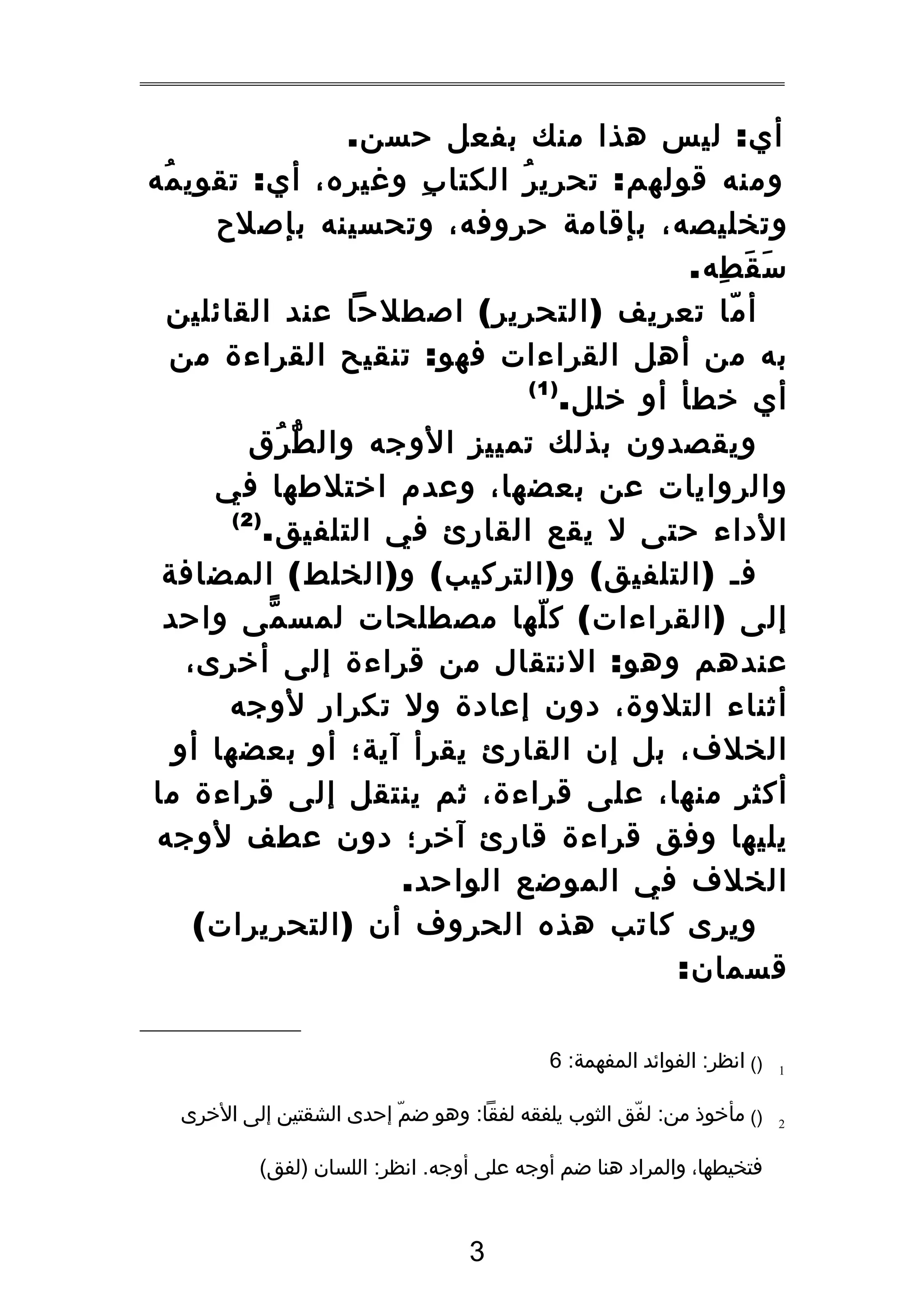 ‫أي : ليس هذا منك بفعل حسن.‬
‫ومنه قولهم : تحري ر الكتا ب وةغيره، أي : تقوي مه‬
‫ُ‬
‫ِ‬
‫ُ‬
‫وتخليصه، بإقامة حروفه، وتحسينه بإصلح‬
‫س ق طه.‬
‫َ َ ِ‬
‫أ ما تعريف ) التحرير ( اصطلحا عند القائلين‬
‫ّ‬
‫به من أهل القراءات فهو : تنقيح القراءة من‬
‫)1(‬
‫أي خطأ أو خلل.‬
‫ويقصدون بذلك تمييز الوجه وال ط رق‬
‫ّ ُ‬
‫والروايات عن بعضها، وعدم اختلطها في‬
‫)2(‬
‫الداء حتى ل يقع القارئ في التلفيق.‬
‫فـ ) التلفيق ( و ) التركيب ( و ) الخلط ( المضافة‬
‫إلى ) القراءات ( ك لها مصطلحات لمس مى واحد‬
‫ّ‬
‫ّ‬
‫عندهم وهو : النتقال من قراءة إلى أخرى،‬
‫أثناء التلوة، دون إعادة ول تكرار لوجه‬
‫الخلف، بل إن القارئ يقرأ آية؛ أو بعضها أو‬
‫أكثر منها، على قراءة، ثم ينتقل إلى قراءة ما‬
‫يليها وفق قراءة قارئ آخر؛ دون عطف لوجه‬
‫الخلف في الموضع الواحد.‬
‫ويرى كاتب هذه الحروف أن ) التحريرات (‬
‫قسمان:‬
‫1‬

‫)( انظر: الفوائد المفهمة: 6‬

‫2‬

‫)( مأخوذ من: لفق الثوب يلفقه لفقا: وهو ضم إحدى الشقتين إلى الخرى‬
‫ّ‬
‫ّ‬
‫فتخيطها، والمراد هنا ضم أوجه على أوجه. انظر: اللسان )لفق(‬

‫3‬

 