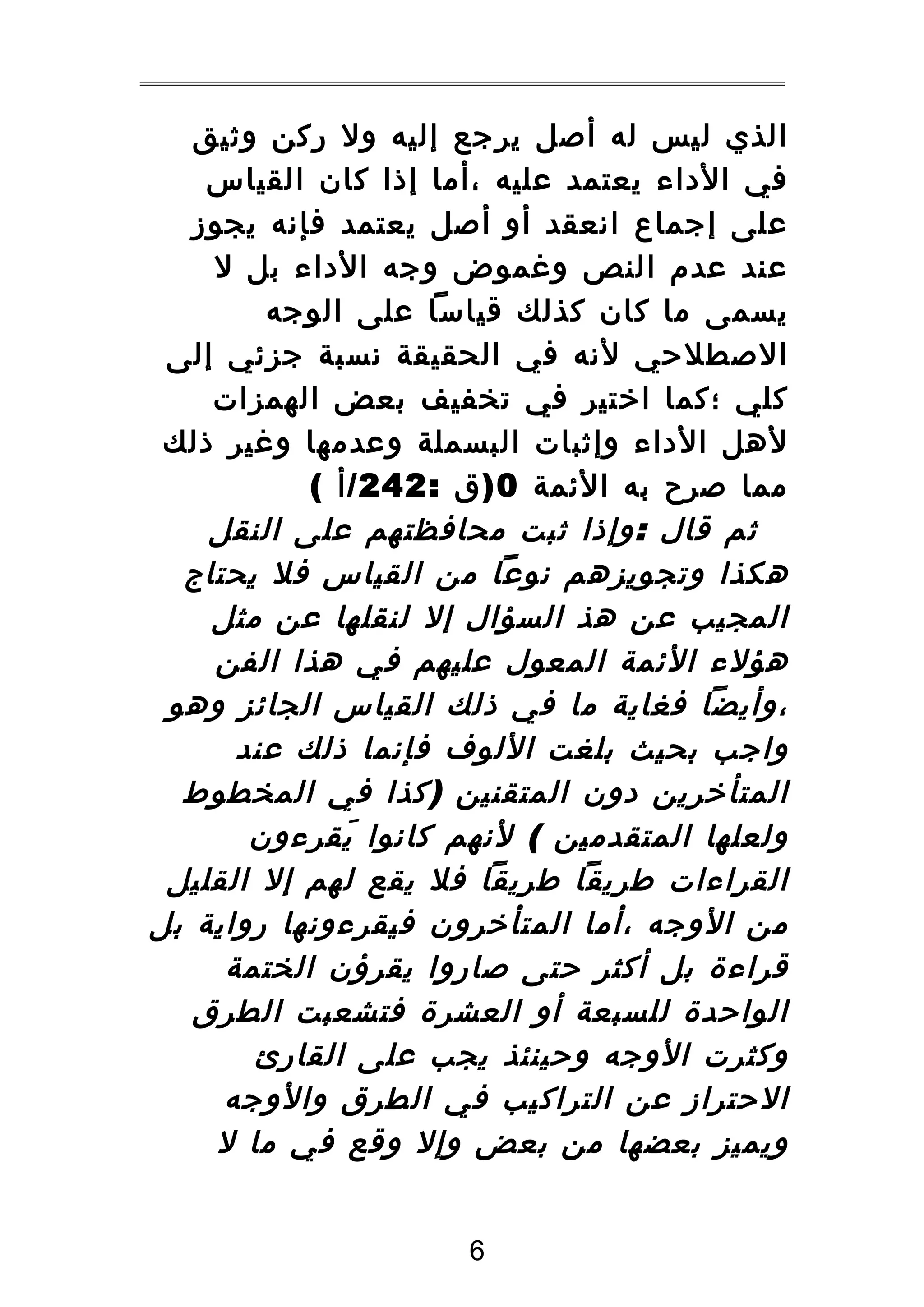 ‫الذي ليس له أصل يرجع إليه ول ركن وثيق‬
‫في الداء يعتمد عليه ،أما إذا كان القياس‬
‫على إجماع انعقد أو أصل يعتمد فإنه يجوز‬
‫عند عدم النص وغموض وجه الداء بل ل‬
‫يسمى ما كان كذلك قياسا على الوجه‬
‫الصطلحي لنه في الحقيقة نسبة جزئي إلى‬
‫كلي ؛كما اختير في تخفيف بعض الهمزات‬
‫لهل الداء وإثبات البسملة وعدمها وغير ذلك‬
‫مما صرح به الئمة 0 ) ق : 242 / أ (‬
‫ثم قال : وإذا ثبت محافظتهم على النقل‬
‫هكذا وتجويزهم نوعا من القياس فل يحتاج‬
‫المجيب عن هذ السؤال إل لنقلها عن مثل‬
‫هؤلء الئمة المعول عليهم في هذا الفن‬
‫،وأيضا فغاية ما في ذلك القياس الجائز وهو‬
‫واجب بحيث بلغت اللوف فإنما ذلك عند‬
‫المتأخرين دون المتقنين ) كذا في المخطوط‬
‫ولعلها المتقدمين ( لنهم كانوا يقرءون‬
‫َ‬
‫القراءات طريقا طريقا فل يقع لهم إل القليل‬
‫من الوجه ،أما المتأخرون فيقرءونها رواية بل‬
‫قراءة بل أكثر حتى صاروا يقرؤن الختمة‬
‫الواحدة للسبعة أو العشرة فتشعبت الطرق‬
‫وكثرت الوجه وحينئذ يجب على القارئ‬
‫الحتراز عن التراكيب في الطرق والوجه‬
‫ويميز بعضها من بعض وإل وقع في ما ل‬
‫6‬

 