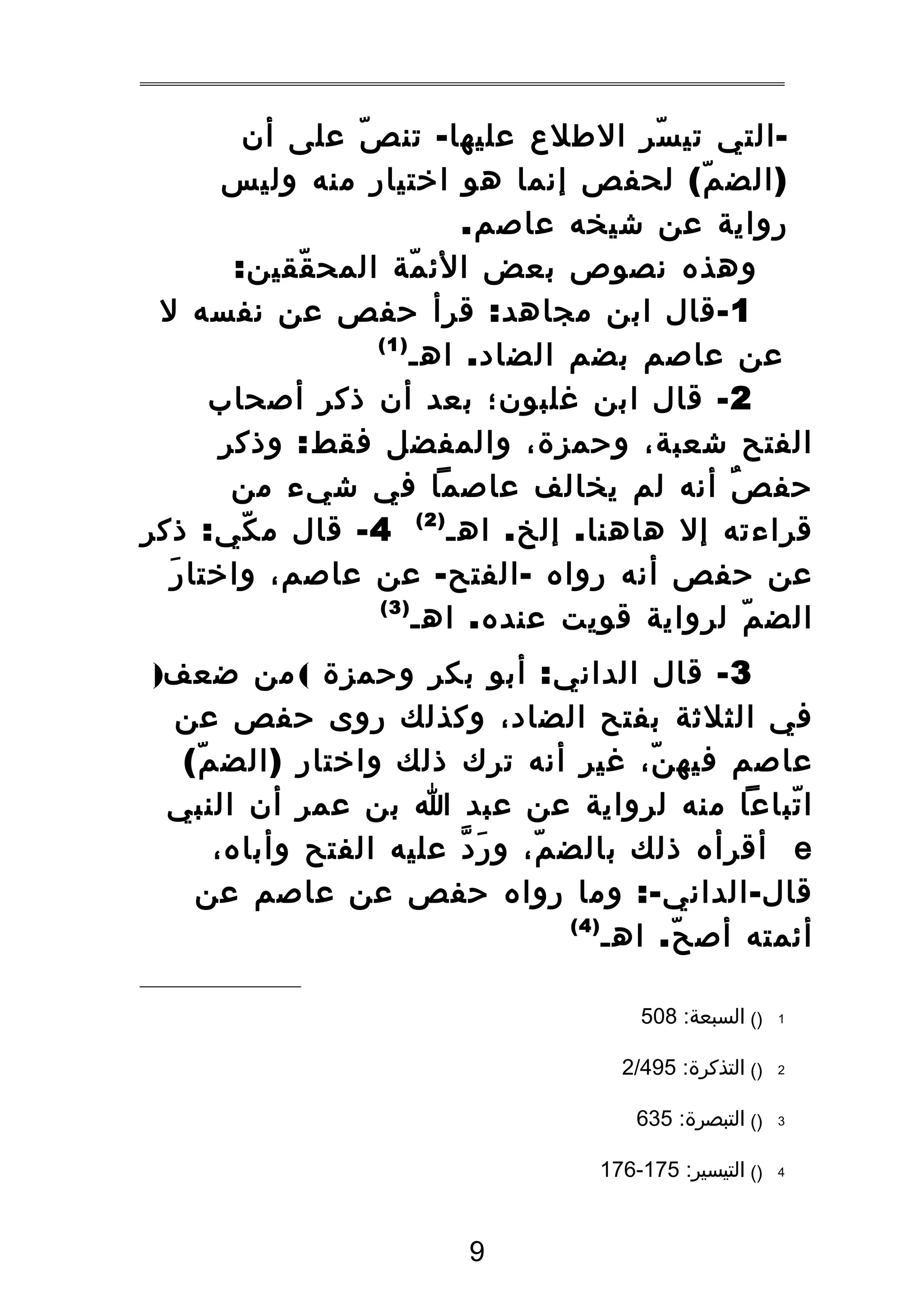 ‫ التي تي سر الطلع عليها - تن ص على أن‬‫ّ‬
‫ّ‬
‫) الض م ( لحفص إنما هو اختيار منه وليس‬
‫ّ‬
‫رواية عن شيخه عاصم.‬
‫وهذه نصوص بعض الئ مة المح ققين:‬
‫ّ‬
‫ّ‬
‫1 - قال ابن مجاهد : قرأ حفص عن نفسه ل‬
‫)1(‬
‫عن عاصم بضم الضاد . اهـ‬
‫2 - قال ابن غلبون؛ بعد أن ذكر أصحاب‬
‫الفتح شعبة، وحمزة، والمفضل فقط : وذكر‬
‫حف ص أنه لم يخالف عاصما في شيء من‬
‫ٌ‬
‫قراءته إل هاهنا . إلخ . اهـ ) 2 ( 4 - قال م كي : ذكر‬
‫ّ‬
‫َ‬
‫عن حفص أنه رواه - الفتح - عن عاصم، واختا ر‬
‫)3(‬
‫الض م لرواية قويت عنده . اهـ‬
‫ّ‬
‫3 - قال الداني : أبو بكر وحمزة ( من ضعف)‬
‫في الثلثة بفتح الضاد، وكذلك روى حفص عن‬
‫عاصم فيه ن، غير أنه ترك ذلك واختار ) الض م (‬
‫ّ‬
‫ّ‬
‫ا تباعا منه لرواية عن عبد ا بن عمر أن النبي‬
‫ّ‬
‫‪ e‬أقرأه ذلك بالض م، و ر د عليه الفتح وأباه،‬
‫َ ّ‬
‫ّ‬
‫قال - الداني -: وما رواه حفص عن عاصم عن‬
‫)4(‬
‫أئمته أص ح . اهـ‬
‫ّ‬
‫1‬

‫)( السبعة: 805‬

‫2‬

‫)( التذكرة: 594/2‬

‫3‬

‫)( التبصرة: 536‬

‫4‬

‫)( التيسير: 571-671‬

‫9‬

 