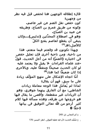 ‫قال : إطلقه الوجهين هنا لحفص قيل فيه نظر‬
‫من وجهين:‬
‫كون حفص نقل الضم عن غير عاصم.‬
‫وكونه من طريق عمرو بن الص باح، وطريقه‬
‫ّ‬
‫عن عبيد بن الص باح.‬
‫ّ‬
‫وهو في اصطلح المح دثين ) تدليس (... وكان‬
‫ّ‬
‫ّ‬
‫ينبغي أن يقطع لعاصم بفتح الك ل‬
‫)1(‬
‫كالصل . اهـ‬
‫وبهذا تكونون قد وقعتم فيما منعتم، هذا‬
‫من ناحية، ومن ناحية أخرى فإن تعليل حفص‬
‫ٌ‬
‫في اختياره ) الض م ( أنه من أجل الحديث، قو ل‬
‫ّ‬
‫ عند علماء القراءات -ل يقبل ول يعتمد عليه‬‫لو كان الحديث صحيحا ومتفقا عليه، وبالحرى‬
‫)2(‬
‫إذا كان ضعيفا كما هنا.‬
‫أ ما اتجاه الشكال على منهج المؤ لف زيادة‬
‫ّ‬
‫ّ‬
‫على ما سبق، فهو أن يقال:‬
‫لماذا لم يعا مل هذا الوجه معاملة زيادات‬
‫َ‬
‫ُ‬
‫الشاطبي؛ مع أن الفارق بينهما جوهري، وهو‬
‫أن الزيادات غير منقطعة، وأقصى ما يقال فيها‬
‫هو خروجها عن طرقه . وهذه مسألة فيها كلم‬
‫كثير أرجو من ا تعالى التوفيق في بيانها‬
‫لحقا 0‬
‫1‬

‫)( كنز المعاني: ق: 942‬

‫2‬

‫)( ضعف الحديث؛ لن فيه عطية العوفي. انظر: التيسير: 671‬
‫ُ ّ‬

‫11‬

 
