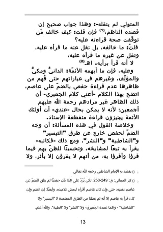 ‫المتولي لم ينقله -: وهذا جواب صحيح إن‬
‫قصده الناظم، ) 1 ( فإن قلت : كيف خالف من‬
‫َ‬
‫تو قفت صحة قراءته عليه؟‬
‫ّ‬
‫قل ت : ما خالفه، بل نقل عنه ما قرأه عليه،‬
‫ُ‬
‫ونقل عن غيره ما قرأه عليه،‬
‫)2(‬
‫ل أنه قرأ برأيه . اهـ‬
‫وعليه، فإن ما أبهمه الئ مة : الدان ي ومك يّ‬
‫ّ‬
‫ّ‬
‫والمؤ لف، وغيرهم في عباراتهم حتى فهم من‬
‫ُ‬
‫ّ‬
‫ظاهرها عدم قراءة حفص بالض م على عاصم،‬
‫ّ‬
‫اتضح بهذا الكلم - أعني كلم الجعبري - أن‬
‫ذلك الظاهر غير مرادهم رحمة ا عليهم‬
‫أجمعين؛ لنه ل يمكن بحال - عندي - أن أولئك‬
‫الئمة يجيزون قراءة منقطعة السناد.‬
‫وخلصة القول في هذه المسألة : أن وجه‬
‫الض م لحفص خارج عن طرق " التيسير "‬
‫ّ‬
‫و " الشاطبية " و " النشر " ، ومع ذلك - فكاتبه -‬
‫يقرأ به تبعا لمشايخه، وتحسينا للظ ن بهم فيما‬
‫ّ‬
‫قرؤا وأقرؤا به، من أنهم ل يقرؤن إل بأثر، ول‬
‫1‬

‫)( يقصد به المام الشاطبي رحمه ا.تعالى‬

‫2‬

‫)( كنز المعاني: ق: 942-052، لكن يرد على هذا بأن حفصا لم يتلق الضم عن‬
‫ّ‬
‫ُ َ ّ‬
‫عاصم نفسه، حتى وإن كان عاصم أقرأه لبعض تلميذه، وأيضا: إن الضم وإن‬
‫هِ‬
‫كان قرأ به عاصم إل أنه لم يصلنا من الطرق المعتمدة ل "التيسير" ول‬
‫"الشاطبية" - وهما عمدة الجعبري- ول "النشر" ول "الطيبة". وا أعلم.‬

‫31‬

 